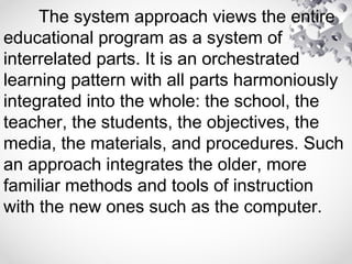 The system approach views the entire
educational program as a system of
interrelated parts. It is an orchestrated
learning pattern with all parts harmoniously
integrated into the whole: the school, the
teacher, the students, the objectives, the
media, the materials, and procedures. Such
an approach integrates the older, more
familiar methods and tools of instruction
with the new ones such as the computer.
 