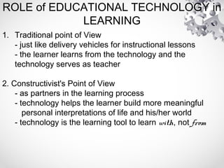 ROLE of EDUCATIONAL TECHNOLOGY in
LEARNING
1. Traditional point of View
- just like delivery vehicles for instructional lessons
- the learner learns from the technology and the
technology serves as teacher
2. Constructivist's Point of View
- as partners in the learning process
- technology helps the learner build more meaningful
personal interpretations of life and his/her world
- technology is the learning tool to learn with, not from
 