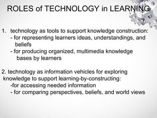 ROLES of TECHNOLOGY in LEARNING
1. technology as tools to support knowledge construction:
- for representing learners ideas, understandings, and
beliefs
- for producing organized, multimedia knowledge
bases by learners
2. technology as information vehicles for exploring
knowledge to support learning-by-constructing:
-for accessing needed information
- for comparing perspectives, beliefs, and world views
 
