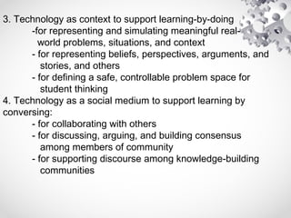 3. Technology as context to support learning-by-doing
-for representing and simulating meaningful real-
world problems, situations, and context
- for representing beliefs, perspectives, arguments, and
stories, and others
- for defining a safe, controllable problem space for
student thinking
4. Technology as a social medium to support learning by
conversing:
- for collaborating with others
- for discussing, arguing, and building consensus
among members of community
- for supporting discourse among knowledge-building
communities
 