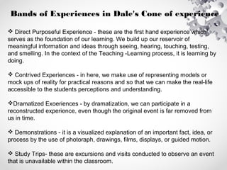 Bands of Experiences in Dale's Cone of experience
 Direct Purposeful Experience - these are the first hand experience which
serves as the foundation of our learning. We build up our reservoir of
meaningful information and ideas through seeing, hearing, touching, testing,
and smelling. In the context of the Teaching -Learning process, it is learning by
doing.
 Contrived Experiences - in here, we make use of representing models or
mock ups of reality for practical reasons and so that we can make the real-life
accessible to the students perceptions and understanding.
Dramatized Exoeriences - by dramatization, we can participate in a
reconstructed experience, even though the original event is far removed from
us in time.
 Demonstrations - it is a visualized explanation of an important fact, idea, or
process by the use of photoraph, drawings, films, displays, or guided motion.
 Study Trips- these are excursions and visits conducted to observe an event
that is unavailable within the classroom.
 