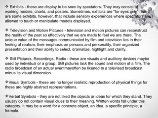  Exhibits - these are display to be seen by spectators. They may consist of
working models, charts, and posters. Sometimes, exhibits are "for eyes only". there
are some exhibits, however, that include sensory experiences where spectators are
allowed to touch or manipulate models displayed.
 Television and Motion Pictures - television and motion pictures can reconstruct
the reality of the past so effectively that we are made to feel we are there. The
unique value of the messages communicated by film and television lies in their
feeling of realism, their emphasis on persons and personality, their organized
presentation and their ability to select, dramatize, highlight and clarify.
 Still Pictures, Recordings, Radio - these are visuals and auditory devices maybe
used by individual or a group. Still pictures lack the sound and motion of a film. The
radio broadcast of an actual eventmayoften be likened to a televised broadcast
minus its visual dimension.
Visual Symbols - these are no longer realistic reproduction of physical things for
these are highly abstract representations.
Verbal Symbols - they are not liked the objects or ideas for which they stand. They
usually do not contain visual clues to their meaning. Written words fall under this
category. It may be a word for a concrete object, an idea, a specific principle, a
formula.
 