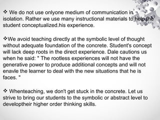  We do not use onlyone medium of communication in
isolation. Rather we use many instructional materials to help the
student conceptualized.his experience.
We avoid teaching directly at the symbolic level of thought
without adequate foundation of the concrete. Student's concept
will lack deep roots in the direct experience. Dale cautions us
when he said: " The rootless experiences will not have the
generative power to produce additional concepts and will not
enavle the learner to deal with the new situations that he is
faces. "
 Whenteaching, we don't get stuck in the concrete. Let us
strive to bring our students to the symbolic or abstract level to
developtheir higher order thinking skills.
 