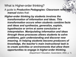 What is Higher-order thinking?
A guide to Productive Pedagogies: Classroom reflection
manual states that:
Higher-order thinking by students involves the
transformation of information and ideas. This
transformation occurs when students combine facts
and ideas and synthesize, generalize, explain,
hypothesize or arrive at some conclusion or
interpretation. Manipulating information and ideas
through these processes allows students to solve
problems, gain understanding and discover new
meaning. In helping students become producers of
knowledge, the teacher’s main instructional task is
to create activities or environments that allow them
opportunities to engage in higher-order thinking.
(Department f Education, Queensland, 2002, p. 1)
 