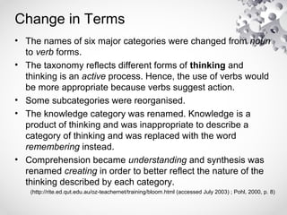 Change in Terms
• The names of six major categories were changed from noun
to verb forms.
• The taxonomy reflects different forms of thinking and
thinking is an active process. Hence, the use of verbs would
be more appropriate because verbs suggest action.
• Some subcategories were reorganised.
• The knowledge category was renamed. Knowledge is a
product of thinking and was inappropriate to describe a
category of thinking and was replaced with the word
remembering instead.
• Comprehension became understanding and synthesis was
renamed creating in order to better reflect the nature of the
thinking described by each category.
(http://rite.ed.qut.edu.au/oz-teachernet/training/bloom.html (accessed July 2003) ; Pohl, 2000, p. 8)
 