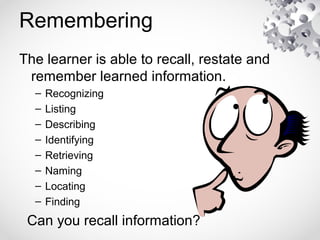 Remembering
The learner is able to recall, restate and
remember learned information.
– Recognizing
– Listing
– Describing
– Identifying
– Retrieving
– Naming
– Locating
– Finding
Can you recall information?
 