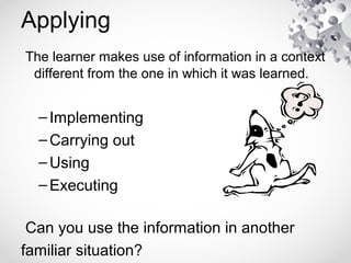 Applying
The learner makes use of information in a context
different from the one in which it was learned.
–Implementing
–Carrying out
–Using
–Executing
Can you use the information in another
familiar situation?
 