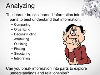 Analyzing
The learner breaks learned information into its
parts to best understand that information.
– Comparing
– Organizing
– Deconstructing
– Attributing
– Outlining
– Finding
– Structuring
– Integrating
Can you break information into parts to explore
understandings and relationships?
 