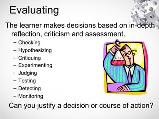 Evaluating
The learner makes decisions based on in-depth
reflection, criticism and assessment.
– Checking
– Hypothesizing
– Critiquing
– Experimenting
– Judging
– Testing
– Detecting
– Monitoring
Can you justify a decision or course of action?
 