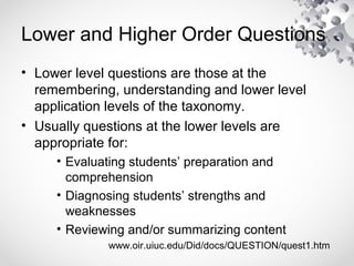 Lower and Higher Order Questions
• Lower level questions are those at the
remembering, understanding and lower level
application levels of the taxonomy.
• Usually questions at the lower levels are
appropriate for:
• Evaluating students’ preparation and
comprehension
• Diagnosing students’ strengths and
weaknesses
• Reviewing and/or summarizing content
www.oir.uiuc.edu/Did/docs/QUESTION/quest1.htm
 