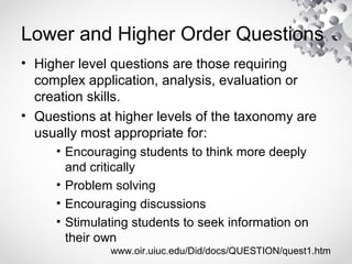 Lower and Higher Order Questions
• Higher level questions are those requiring
complex application, analysis, evaluation or
creation skills.
• Questions at higher levels of the taxonomy are
usually most appropriate for:
• Encouraging students to think more deeply
and critically
• Problem solving
• Encouraging discussions
• Stimulating students to seek information on
their own
www.oir.uiuc.edu/Did/docs/QUESTION/quest1.htm
 