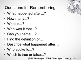 Questions for Remembering
• What happened after...?
• How many...?
• What is...?
• Who was it that...?
• Can you name ...?
• Find the definition of…
• Describe what happened after…
• Who spoke to...?
• Which is true or false...?
(Pohl, Learning to Think, Thinking to Learn, p. 12)
 