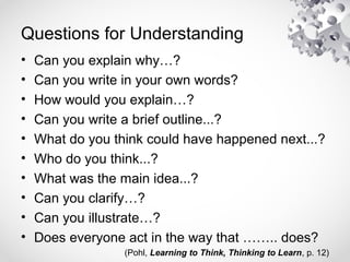 Questions for Understanding
• Can you explain why…?
• Can you write in your own words?
• How would you explain…?
• Can you write a brief outline...?
• What do you think could have happened next...?
• Who do you think...?
• What was the main idea...?
• Can you clarify…?
• Can you illustrate…?
• Does everyone act in the way that …….. does?
(Pohl, Learning to Think, Thinking to Learn, p. 12)
 