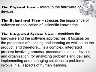 The Physical View – refers to the hardware or
devices.
The Behavioral View – stresses the importance of
software or application of scientific knowledge.
The Integrated System View – combines the
hardware and the software approaches. It focuses on
the processes of teaching and learning as well as on the
product, and therefore… is a complex, integrated
process involving process, procedures, ideas, devices,
and organization, for analyzing problems and devising,
implementing and managing solutions to problems
involve in all aspects of human learning.
 