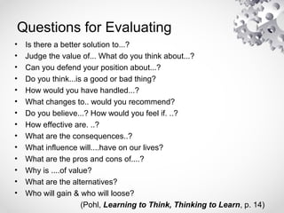 Questions for Evaluating
• Is there a better solution to...?
• Judge the value of... What do you think about...?
• Can you defend your position about...?
• Do you think...is a good or bad thing?
• How would you have handled...?
• What changes to.. would you recommend?
• Do you believe...? How would you feel if. ..?
• How effective are. ..?
• What are the consequences..?
• What influence will....have on our lives?
• What are the pros and cons of....?
• Why is ....of value?
• What are the alternatives?
• Who will gain & who will loose?
(Pohl, Learning to Think, Thinking to Learn, p. 14)
 