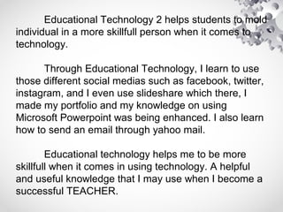 Educational Technology 2 helps students to mold
individual in a more skillfull person when it comes to
technology.
Through Educational Technology, I learn to use
those different social medias such as facebook, twitter,
instagram, and I even use slideshare which there, I
made my portfolio and my knowledge on using
Microsoft Powerpoint was being enhanced. I also learn
how to send an email through yahoo mail.
Educational technology helps me to be more
skillfull when it comes in using technology. A helpful
and useful knowledge that I may use when I become a
successful TEACHER.
 