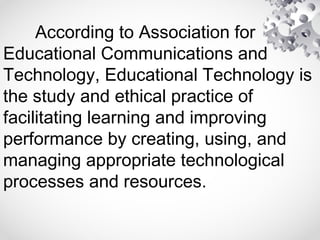 According to Association for
Educational Communications and
Technology, Educational Technology is
the study and ethical practice of
facilitating learning and improving
performance by creating, using, and
managing appropriate technological
processes and resources.
 