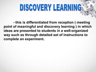 - this is differentiated from reception ( meeting
point of meaningful and discovery learning ) in which
ideas are presented to students in a well-organized
way such as through detailed set of instructions to
complete an experiment.
 