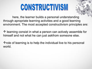 here, the learner builds a personal understanding
through apropriate learning activities and a good learning
environment. The most accepted constructivism principles are:
 learning consist in what a person can actively assemble for
himself and not what he can just askfrom someone else.
role of learning is to help the individual live to his personal
world.
 