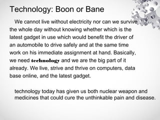 Technology: Boon or Bane
We cannot live without electricity nor can we survive
the whole day without knowing whether which is the
latest gadget in use which would benefit the driver of
an automobile to drive safely and at the same time
work on his immediate assignment at hand. Basically,
we need technology and we are the big part of it
already. We live, strive and thrive on computers, data
base online, and the latest gadget.
technology today has given us both nuclear weapon and
medicines that could cure the unthinkable pain and disease.
 