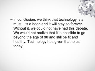 – In conclusion, we think that technology is a
must. It’s a boon and it will stay so forever.
Without it, we could not have had this debate.
We would not realize that it is possible to go
beyond the age of 90 and still be fit and
healthy. Technology has given that to us
today.
 