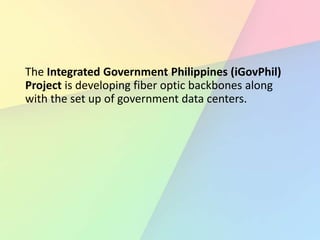 The Integrated Government Philippines (iGovPhil)
Project is developing fiber optic backbones along
with the set up of government data centers.
 