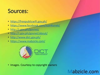 Sources:
• https://freepublicwifi.gov.ph/
• https://www.facebook.com/JuanKonek/
• http://i.gov.ph/govnet/
• http://i.gov.ph/govnet/about/
• http://www.dict.gov.ph/
• https://www.mabzicle.com/
• Images. Courtesy to copyright owners
Mabzicle.com
 