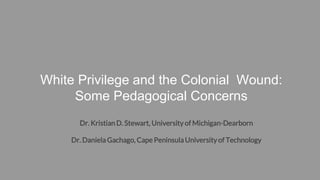 White Privilege and the Colonial Wound:
Some Pedagogical Concerns
Dr. Kristian D. Stewart, University of Michigan-Dearborn
Dr. Daniela Gachago, Cape Peninsula Universityof Technology
 