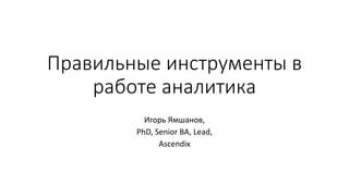 Правильные инструменты в
работе аналитика
Игорь Ямшанов,
PhD, Senior BA, Lead,
Ascendix
 