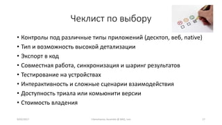 Чеклист по выбору
• Контролы под различные типы приложений (десктоп, веб, native)
• Тип и возможность высокой детализации
• Экспорт в код
• Совместная работа, синхронизация и шаринг результатов
• Тестирование на устройствах
• Интерактивность и сложные сценарии взаимодействия
• Доступность триала или комьюнити версии
• Стоимость владения
9/02/2017 I.Yamshanov, Ascendix @ BAQ, Lviv 17
 