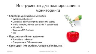 Инструменты для планирования и
мониторинга
• Список индивидуальных задач
• Бумажный блокнот
• Офисный документ (типа Excel или Word)
• Trello (списки, метки, due dates и power ups)
• Wunderlist
• Задачи в MS Outlook
• etc.
• Персональный учет времени
• Pomodoro таймеры
• Специальное ПО в компании
• Календари (MS Outlook, Google Calendar, etc.)
99/02/2017 I.Yamshanov, Ascendix @ BAQ, Lviv
 
