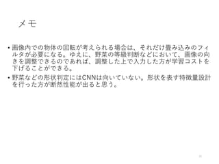 メモ
• 画像内での物体の回転が考えられる場合は、それだけ畳み込みのフィ
ルタが必要になる。ゆえに、野菜の等級判断などにおいて、画像の向
きを調整できるのであれば、調整した上で入力した方が学習コストを
下げることができる。
• 野菜などの形状判定にはCNNは向いていない。形状を表す特徴量設計
を行った方が断然性能が出ると思う。
35
 