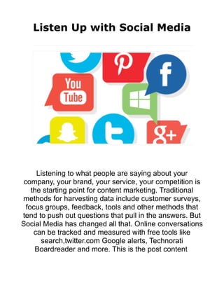 Listen Up with Social Media
Listening to what people are saying about your
company, your brand, your service, your competition is
the starting point for content marketing. Traditional
methods for harvesting data include customer surveys,
focus groups, feedback, tools and other methods that
tend to push out questions that pull in the answers. But
Social Media has changed all that. Online conversations
can be tracked and measured with free tools like
search,twitter.com Google alerts, Technorati
Boardreader and more. This is the post content
 