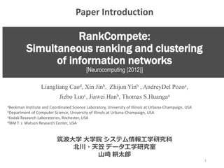 RankCompete:
Simultaneous ranking and clustering
of information networks
[Neurocomputing (2012)]
Liangliang Caod, Xin Jinb, Zhijun Yinb , AndreyDel Pozoa,
Jiebo Luoc, Jiawei Hanb, Thomas S.Huangaa
aBeckman Institute and Coordinated Science Laboratory, University of Illinois at Urbana-Champaign, USA
bDepartment of Computer Science, University of Illinois at Urbana-Champaign, USA
cKodak Research Laboratories, Rochester, USA
dIBM T. J. Watson Research Center, USA
筑波大学 大学院 システム情報工学研究科
北川・天笠 データ工学研究室
山崎 耕太郎
1
Paper Introduction
 