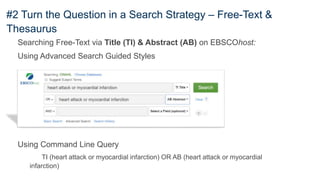 #2 Turn the Question in a Search Strategy – Free-Text &
Thesaurus
Searching Free-Text via Title (TI) & Abstract (AB) on EBSCOhost:
Using Advanced Search Guided Styles
Using Command Line Query
TI (heart attack or myocardial infarction) OR AB (heart attack or myocardial
infarction)
 
