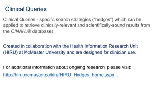 Clinical Queries
Clinical Queries - specific search strategies (“hedges”) which can be
applied to retrieve clinically-relevant and scientifically-sound results from
the CINAHL® databases.
Created in collaboration with the Health Information Research Unit
(HIRU) at McMaster University and are designed for clinician use.
For additional information about ongoing research, please visit:
http://hiru.mcmaster.ca/hiru/HIRU_Hedges_home.aspx .
 
