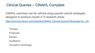 Clinical Queries – CINAHL Complete
CINAHL searches can be refined using specific search strategies
designed to produce results in 5 research areas:
https://connect.ebsco.com/s/article/CINAHL-Clinical-Queries?language=en_US
Therapy
Prognosis
Review
Qualitative
Causation (Aetiology)
 