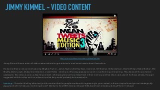 https://www.youtube.com/watch?v=4Y8bUT8UXUA
JIMMY KIMMEL - VIDEO CONTENT
Jimmy Kimmel have a series of video content where he gets artistes to read mean tweets about themselves.
His team edited a new version featuring Meghan Trainor, James Taylor, Little Big Town, Common, Ed Sheeran, Kelly Clarkson, Charlie Wilson, Blake Shelton, Wiz
Khalifa, Demi Lovato, Drake, One Direction, Lionel Richie - which are all having appearances and / or performing on Grammys. They boosted the promotion /
seeding for this video as soon as Grammys ended - while people have the artistes fresh in their memory and that when users search for those artistes, they get
suggested with the video and it is relevant to what they would probably be interested in.
Learnings : Consider thinking about not just the content but the people mentioned or appearing in your content, is there a topical event you can strategically
piggy back with to help your content get seen? (Similar to how BBH cleverly released IKEA book book releasing during iPhone 6 release)
 