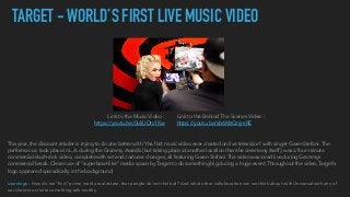 TARGET - WORLD’S FIRST LIVE MUSIC VIDEO
This year, the discount retailer is trying to do one better with “the ﬁrst music video ever created on live television” with singer Gwen Stefani. The
performance, took place in L.A. during the Grammy Awards (but taking place at another location than the ceremony itself), was a four-minute
commercial-slash-rock video, complete with set and costume changes, all featuring Gwen Stefani. The video was aired live during Grammys
commercial break. Clever use of “superbowl-like” media space by Target to do something big during a huge event. Throughout the video, Target’s
logo appeared sporadically in the background.
Learnings : How do we “ﬁnd” prime media real estate, that people do not think of? And what other collaboration can we think about with Universal with any of
our clients to create something talk-worthy.
Link to the Music Video : 
https://youtu.be/0uljUDtv1Kw
Link to the Behind The Scenes Video :  
https://youtu.be/xb6MzQnjmRE
 