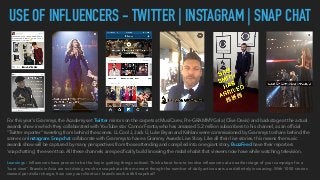 USE OF INFLUENCERS - TWITTER | INSTAGRAM | SNAP CHAT
For this year's Grammys, the Academy set Twitter mirrors on the carpets at MusiCares, Pre-GRAMMY Gala (Clive Davis) and backstage at the actual
awards show in which they collaborated with YouTube star Connor Franta, who has amassed 5.2 million subscribers to his channel, as an ofﬁcial
"Twitter reporter" tweeting from behind the scenes. LL Cool J, Jack Ü, Luke Bryan and Kehlani were commissioned by Grammys to share behind the
scenes on Instagram. Snapchat collaborate with Grammys to have a Grammy Awards Live Story. Like all their live stories, this means the music
awards show will be captured by many perspectives from those attending and compiled into one giant story. BuzzFeed have their reporters
‘snapchatting’ the event too. All these channels are speciﬁcally build knowing the mobile habit that viewers now have while watching television.
Learnings : Inﬂuencers have proven to be the key in getting things noticed. Think about how to involve inﬂuencers at an earlier stage of your campaign for a
“sure view”. Brands in Asia are not doing much on snapchat at the moment though the number of daily active users are deﬁnitely increasing. With 1000 stories
viewed per dollar charge, how can your clients or brands work with Snapchat?
 