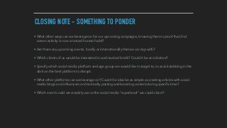 CLOSING NOTE - SOMETHING TO PONDER
• What other ways can we leverage on for our upcoming campaigns, knowing there is proof that 2nd
screen activity is now a natural human habit?
• Are there any upcoming events, locally or internationally that we can tap with?
• Which clients of us would be interested in such tactical briefs? Could it be an initiative?
• Specify which social media platform and age group we would like to target to, to avoid stabbing in the
dark on the best platform to disrupt.
• What other platforms can we leverage on? Could the idea be as simple as creating articles with social
media blogs and inﬂuencers and tactically posting and boosting content during speciﬁc time?
• Which event could we sneakily use as the social media “superbowl” we could claim?
 