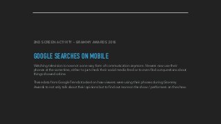 2ND SCREEN ACTIVITY - GRAMMY AWARDS 2016
GOOGLE SEARCHES ON MOBILE
Watching television is now not a one way form of communication anymore. Viewers now use their
phones at the same time, either to just check their social media feed or to even ﬁnd out questions about
things showed online.
These data from Google Trends tracked on how viewers were using their phones during Grammy
Awards to not only talk about their opinions but to ﬁnd out more on the show / performers on the show.
 