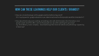 HOW CAN THESE LEARNINGS HELP OUR CLIENTS / BRANDS?
• How can a brand leverage on the google searches before a big event? 
E.G - buy keywords / google adwords on pre-determined searches that people would be interested in?
• How about the brand you're working on building a site with all information the information crave
people would need? Or offer a service that people can use while watching the grammys? 
e.g. food delivery, music company - download songs that Universal artistes are performing / appearing
at Grammys?
 