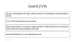 Cont’d (7/9)
Nausea and headache major adverse events in escitalopram and vilazodone
groups.
GI s/e of mild severity and transient.
Sexual dysfunction is a common adverse effect of SSRIs which are currently the
most commonly used antidepressants.[4]
Sexual dysfunction as a s/e reported by none.
11-02-2021 27
 