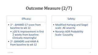 Outcome Measure (2/7)
Efficacy:
• 1o : ΔHAMD-17 score from
baseline to wk 12
• >20 % improvement in first
2 weeks from baseline:
Clinically meaningful
• 2o: ΔMADRS and HAM-A
from baseline to wk 12
Safety:
• Modified Hartwig and Siegel
scale- AE severity
• Naranjo ADR Probability
Scale- Causality
11-02-2021 9
 