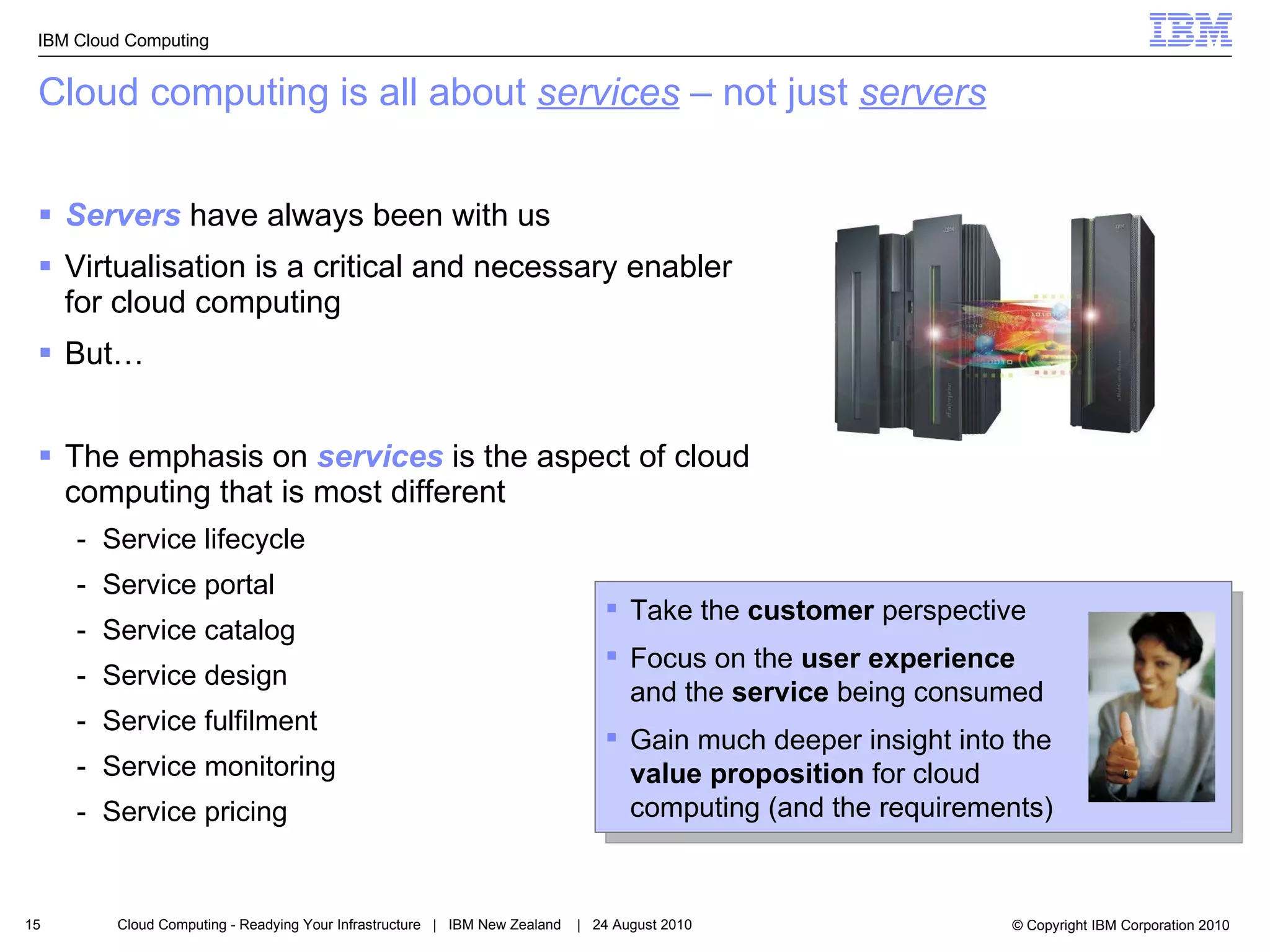 Cloud computing is all about  services  – not just  servers Servers  have always been with us Virtualisation is a critical and necessary enabler for cloud computing But… The emphasis on  services  is the aspect of cloud computing that is most different Service lifecycle Service portal Service catalog Service design Service fulfilment Service monitoring Service pricing Take the  customer  perspective Focus on the  user experience  and the  service  being consumed Gain much deeper insight into the  value proposition  for cloud computing (and the requirements) 