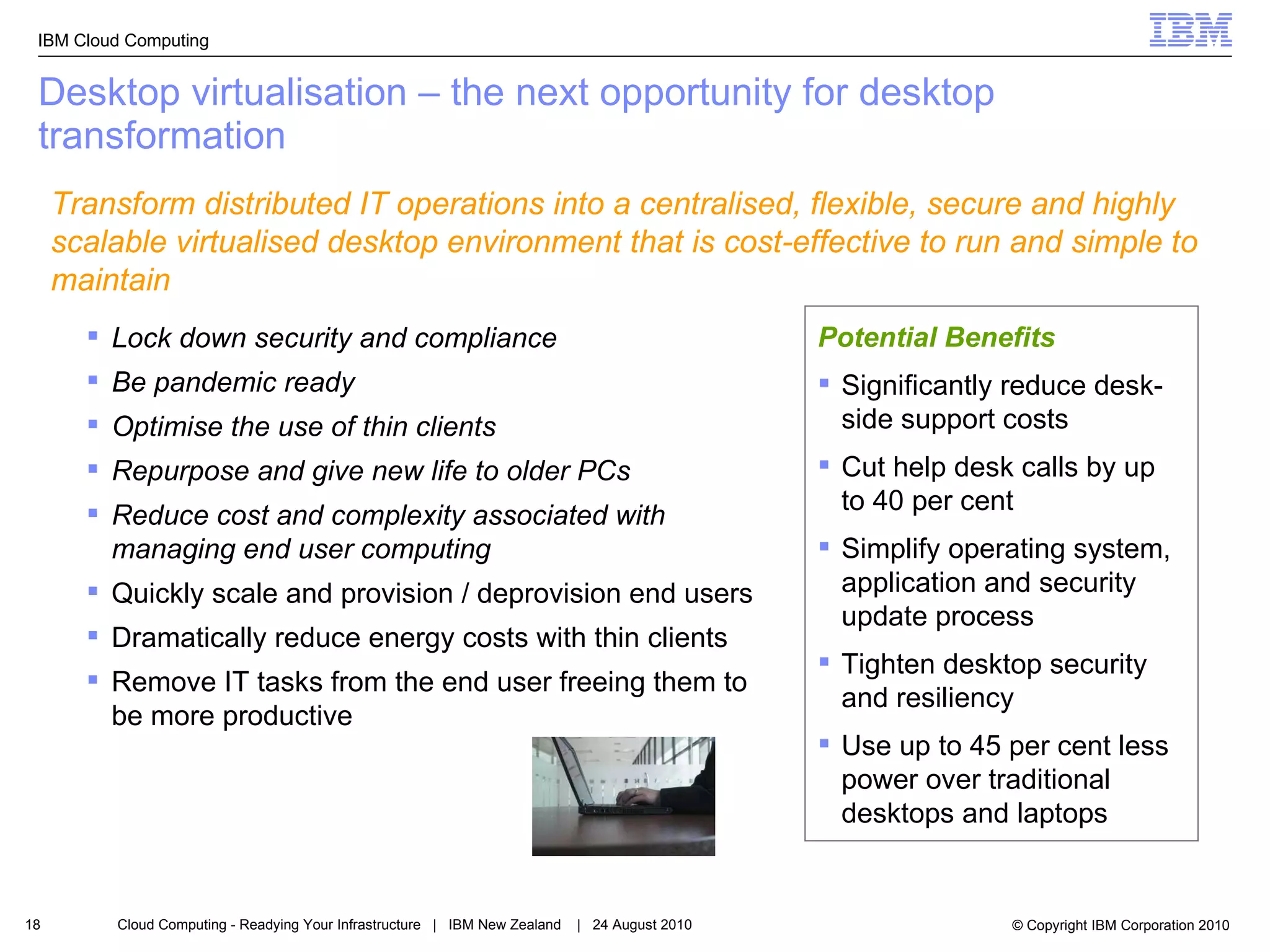 Desktop virtualisation – the next opportunity for desktop transformation Lock down security and compliance Be pandemic ready  Optimise the use of thin clients Repurpose and give new life to older PCs Reduce cost and complexity associated with managing end user computing   Quickly scale and provision / deprovision end users  Dramatically reduce energy costs with thin clients Remove IT tasks from the end user freeing them to be more productive Potential Benefits Significantly reduce desk-side support costs Cut help desk calls by up to 40 per cent Simplify operating system, application and security update process Tighten desktop security and resiliency Use up to 45 per cent less power over traditional desktops and laptops  Transform distributed IT operations into a centralised, flexible, secure and highly scalable virtualised desktop environment that is cost-effective to run and simple to maintain 