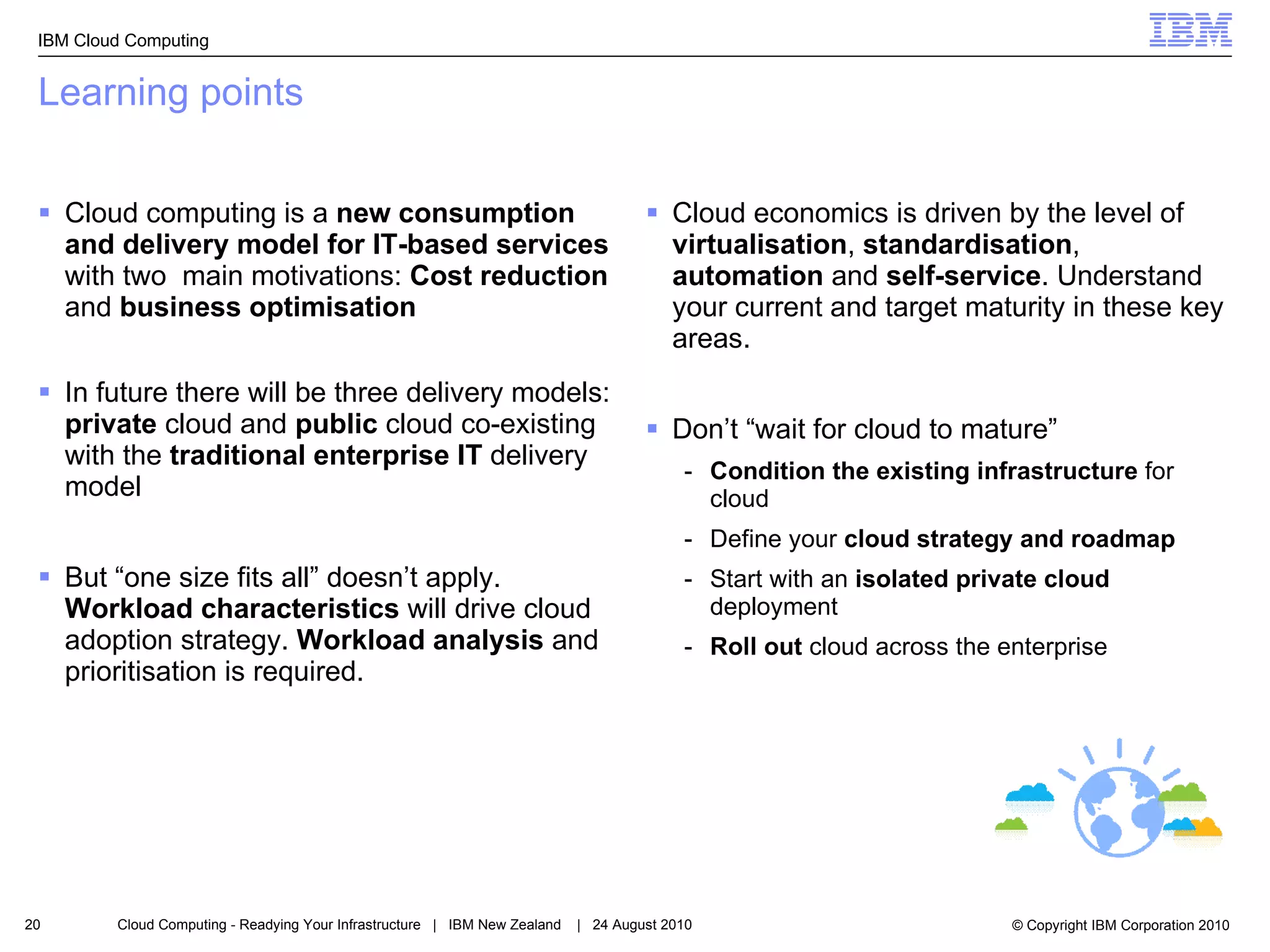 Learning points Cloud computing is a  new consumption and delivery model for IT-based services  with two  main motivations:  Cost reduction  and  business optimisation In future there will be three delivery models:  private  cloud and  public  cloud co-existing with the  traditional enterprise IT  delivery model But “one size fits all” doesn’t apply.  Workload characteristics  will drive cloud adoption strategy.  Workload analysis  and prioritisation is required. Cloud economics is driven by the level of  virtualisation ,  standardisation ,  automation  and  self-service . Understand your current and target maturity in these key areas. Don’t “wait for cloud to mature” Condition the existing infrastructure  for cloud Define your  cloud strategy and roadmap Start with an  isolated private cloud  deployment Roll out  cloud across the enterprise  