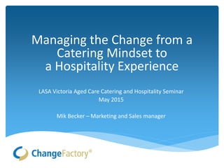 Managing the Change from a
Catering Mindset to
a Hospitality Experience
LASA Victoria Aged Care Catering and Hospitality Seminar
May 2015
Mik Becker – Marketing and Sales manager
 