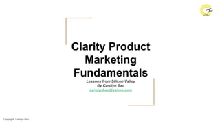 Copyright: Carolyn Bao
Clarity Product
Marketing
Fundamentals
Lessons from Silicon Valley
By Carolyn Bao
carolynbao@yahoo.com
 